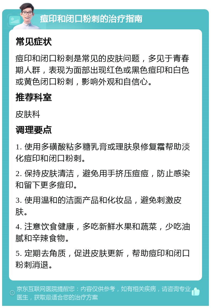 痘印和闭口粉刺的治疗指南 常见症状 痘印和闭口粉刺是常见的皮肤问题，多见于青春期人群，表现为面部出现红色或黑色痘印和白色或黄色闭口粉刺，影响外观和自信心。 推荐科室 皮肤科 调理要点 1. 使用多磺酸粘多糖乳膏或理肤泉修复霜帮助淡化痘印和闭口粉刺。 2. 保持皮肤清洁，避免用手挤压痘痘，防止感染和留下更多痘印。 3. 使用温和的洁面产品和化妆品，避免刺激皮肤。 4. 注意饮食健康，多吃新鲜水果和蔬菜，少吃油腻和辛辣食物。 5. 定期去角质，促进皮肤更新，帮助痘印和闭口粉刺消退。