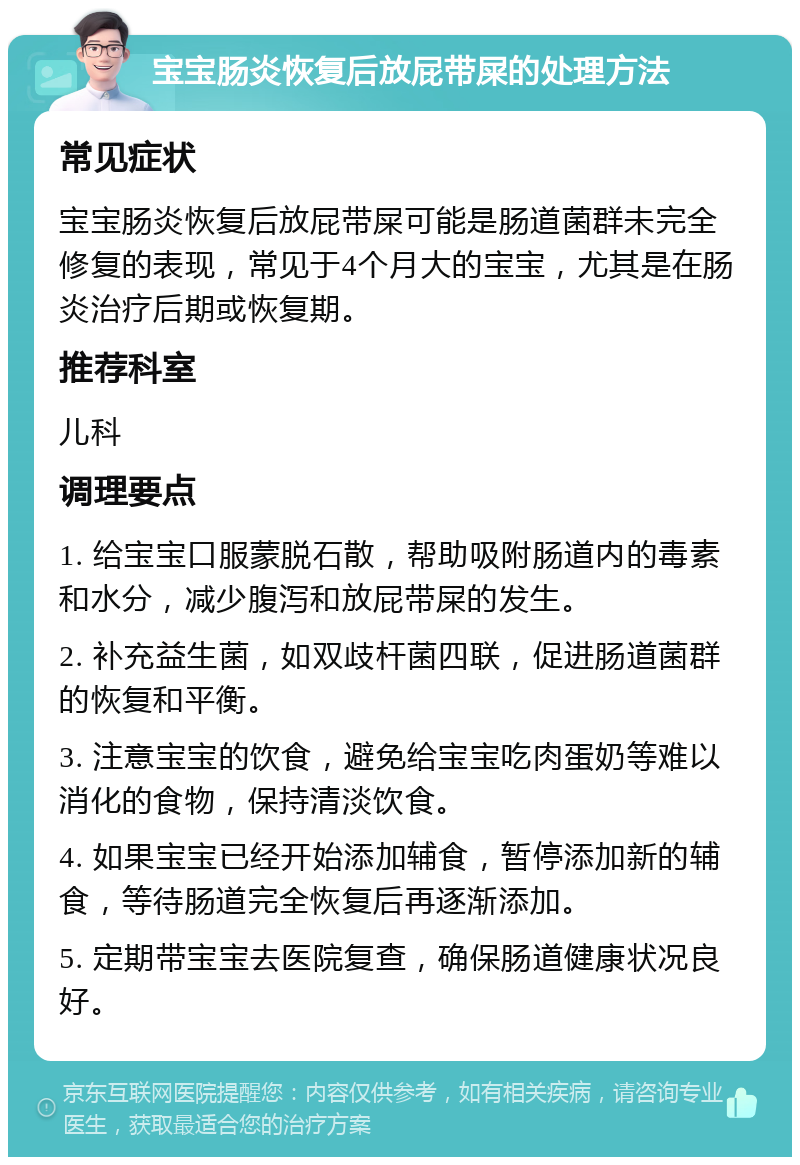 宝宝肠炎恢复后放屁带屎的处理方法 常见症状 宝宝肠炎恢复后放屁带屎可能是肠道菌群未完全修复的表现，常见于4个月大的宝宝，尤其是在肠炎治疗后期或恢复期。 推荐科室 儿科 调理要点 1. 给宝宝口服蒙脱石散，帮助吸附肠道内的毒素和水分，减少腹泻和放屁带屎的发生。 2. 补充益生菌，如双歧杆菌四联，促进肠道菌群的恢复和平衡。 3. 注意宝宝的饮食，避免给宝宝吃肉蛋奶等难以消化的食物，保持清淡饮食。 4. 如果宝宝已经开始添加辅食，暂停添加新的辅食，等待肠道完全恢复后再逐渐添加。 5. 定期带宝宝去医院复查，确保肠道健康状况良好。