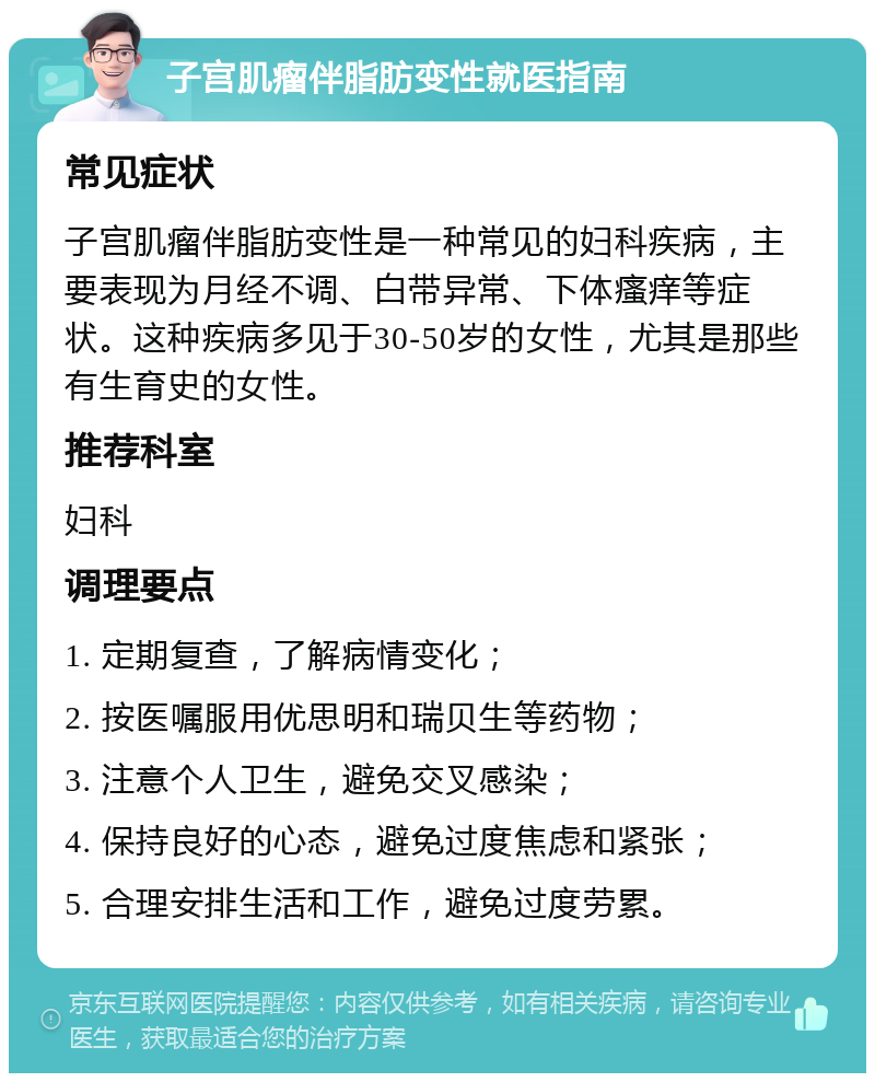 子宫肌瘤伴脂肪变性就医指南 常见症状 子宫肌瘤伴脂肪变性是一种常见的妇科疾病，主要表现为月经不调、白带异常、下体瘙痒等症状。这种疾病多见于30-50岁的女性，尤其是那些有生育史的女性。 推荐科室 妇科 调理要点 1. 定期复查，了解病情变化； 2. 按医嘱服用优思明和瑞贝生等药物； 3. 注意个人卫生，避免交叉感染； 4. 保持良好的心态，避免过度焦虑和紧张； 5. 合理安排生活和工作，避免过度劳累。