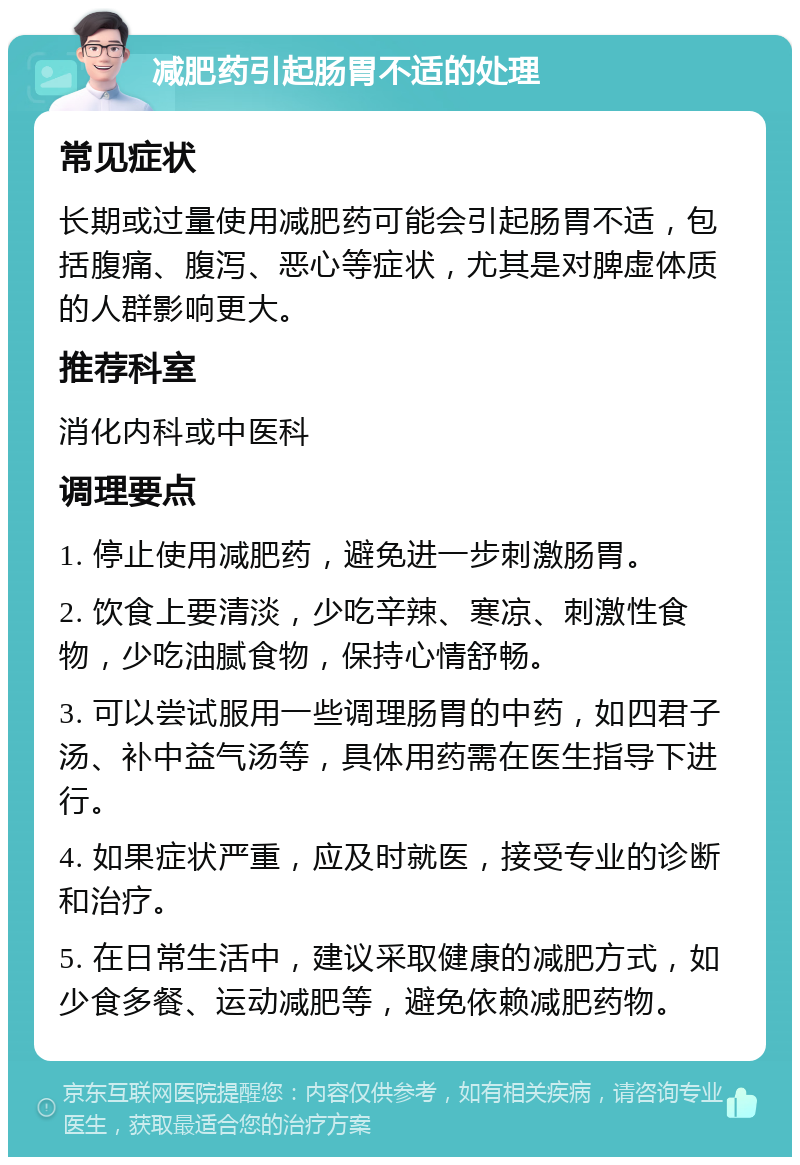 减肥药引起肠胃不适的处理 常见症状 长期或过量使用减肥药可能会引起肠胃不适，包括腹痛、腹泻、恶心等症状，尤其是对脾虚体质的人群影响更大。 推荐科室 消化内科或中医科 调理要点 1. 停止使用减肥药，避免进一步刺激肠胃。 2. 饮食上要清淡，少吃辛辣、寒凉、刺激性食物，少吃油腻食物，保持心情舒畅。 3. 可以尝试服用一些调理肠胃的中药，如四君子汤、补中益气汤等，具体用药需在医生指导下进行。 4. 如果症状严重，应及时就医，接受专业的诊断和治疗。 5. 在日常生活中，建议采取健康的减肥方式，如少食多餐、运动减肥等，避免依赖减肥药物。