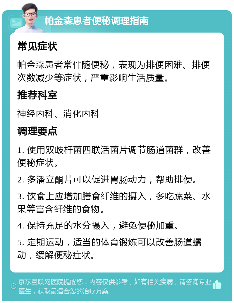 帕金森患者便秘调理指南 常见症状 帕金森患者常伴随便秘，表现为排便困难、排便次数减少等症状，严重影响生活质量。 推荐科室 神经内科、消化内科 调理要点 1. 使用双歧杆菌四联活菌片调节肠道菌群，改善便秘症状。 2. 多潘立酮片可以促进胃肠动力，帮助排便。 3. 饮食上应增加膳食纤维的摄入，多吃蔬菜、水果等富含纤维的食物。 4. 保持充足的水分摄入，避免便秘加重。 5. 定期运动，适当的体育锻炼可以改善肠道蠕动，缓解便秘症状。