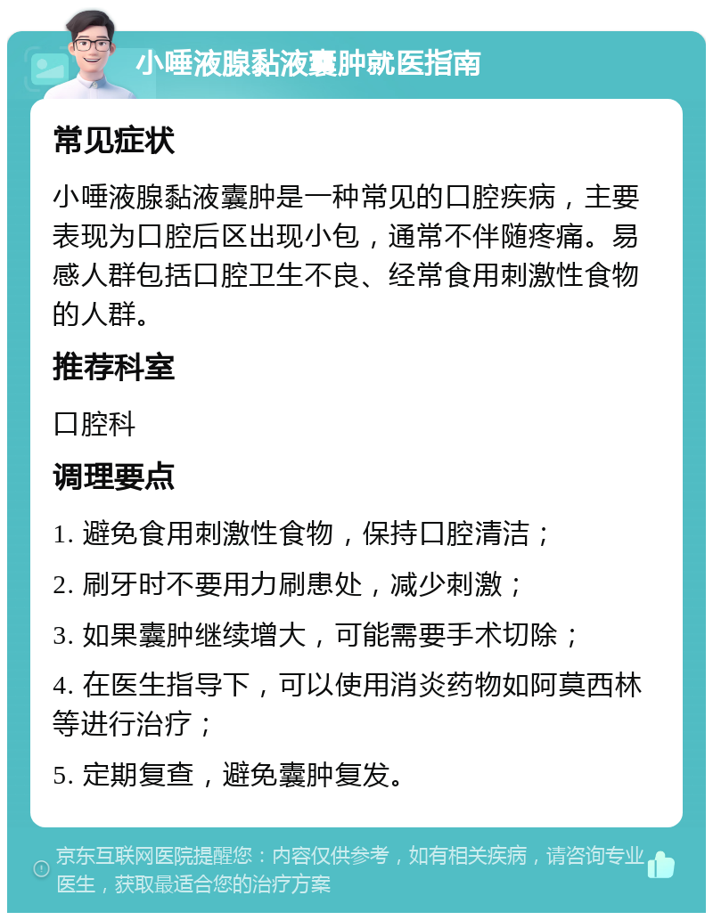 小唾液腺黏液囊肿就医指南 常见症状 小唾液腺黏液囊肿是一种常见的口腔疾病，主要表现为口腔后区出现小包，通常不伴随疼痛。易感人群包括口腔卫生不良、经常食用刺激性食物的人群。 推荐科室 口腔科 调理要点 1. 避免食用刺激性食物，保持口腔清洁； 2. 刷牙时不要用力刷患处，减少刺激； 3. 如果囊肿继续增大，可能需要手术切除； 4. 在医生指导下，可以使用消炎药物如阿莫西林等进行治疗； 5. 定期复查，避免囊肿复发。