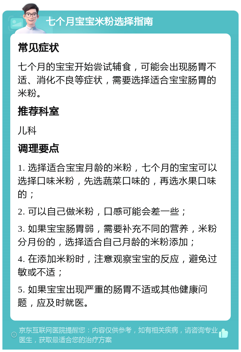 七个月宝宝米粉选择指南 常见症状 七个月的宝宝开始尝试辅食，可能会出现肠胃不适、消化不良等症状，需要选择适合宝宝肠胃的米粉。 推荐科室 儿科 调理要点 1. 选择适合宝宝月龄的米粉，七个月的宝宝可以选择口味米粉，先选蔬菜口味的，再选水果口味的； 2. 可以自己做米粉，口感可能会差一些； 3. 如果宝宝肠胃弱，需要补充不同的营养，米粉分月份的，选择适合自己月龄的米粉添加； 4. 在添加米粉时，注意观察宝宝的反应，避免过敏或不适； 5. 如果宝宝出现严重的肠胃不适或其他健康问题，应及时就医。