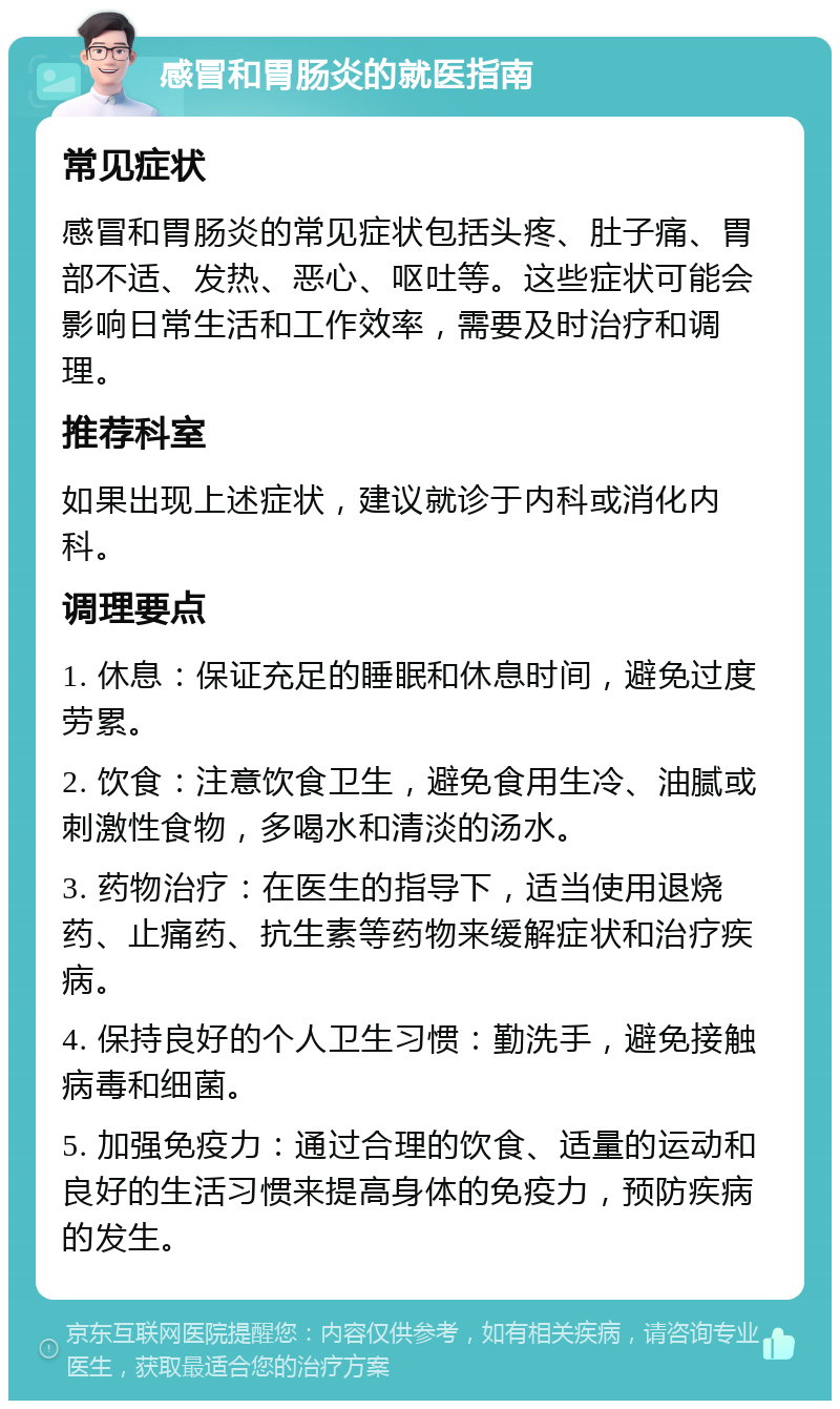 感冒和胃肠炎的就医指南 常见症状 感冒和胃肠炎的常见症状包括头疼、肚子痛、胃部不适、发热、恶心、呕吐等。这些症状可能会影响日常生活和工作效率，需要及时治疗和调理。 推荐科室 如果出现上述症状，建议就诊于内科或消化内科。 调理要点 1. 休息：保证充足的睡眠和休息时间，避免过度劳累。 2. 饮食：注意饮食卫生，避免食用生冷、油腻或刺激性食物，多喝水和清淡的汤水。 3. 药物治疗：在医生的指导下，适当使用退烧药、止痛药、抗生素等药物来缓解症状和治疗疾病。 4. 保持良好的个人卫生习惯：勤洗手，避免接触病毒和细菌。 5. 加强免疫力：通过合理的饮食、适量的运动和良好的生活习惯来提高身体的免疫力，预防疾病的发生。