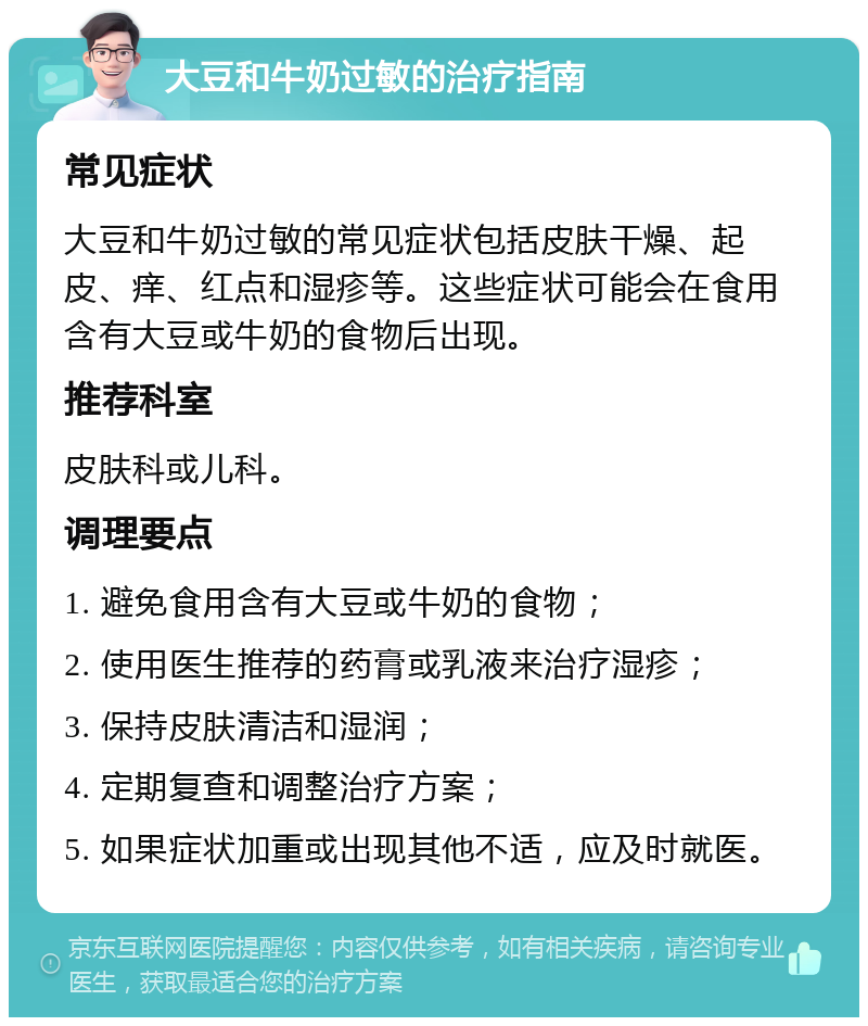 大豆和牛奶过敏的治疗指南 常见症状 大豆和牛奶过敏的常见症状包括皮肤干燥、起皮、痒、红点和湿疹等。这些症状可能会在食用含有大豆或牛奶的食物后出现。 推荐科室 皮肤科或儿科。 调理要点 1. 避免食用含有大豆或牛奶的食物； 2. 使用医生推荐的药膏或乳液来治疗湿疹； 3. 保持皮肤清洁和湿润； 4. 定期复查和调整治疗方案； 5. 如果症状加重或出现其他不适，应及时就医。