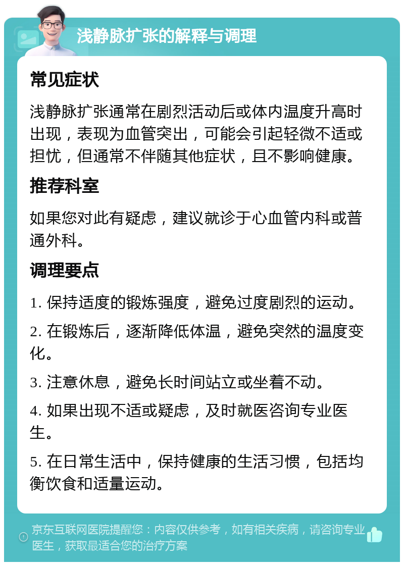 浅静脉扩张的解释与调理 常见症状 浅静脉扩张通常在剧烈活动后或体内温度升高时出现，表现为血管突出，可能会引起轻微不适或担忧，但通常不伴随其他症状，且不影响健康。 推荐科室 如果您对此有疑虑，建议就诊于心血管内科或普通外科。 调理要点 1. 保持适度的锻炼强度，避免过度剧烈的运动。 2. 在锻炼后，逐渐降低体温，避免突然的温度变化。 3. 注意休息，避免长时间站立或坐着不动。 4. 如果出现不适或疑虑，及时就医咨询专业医生。 5. 在日常生活中，保持健康的生活习惯，包括均衡饮食和适量运动。