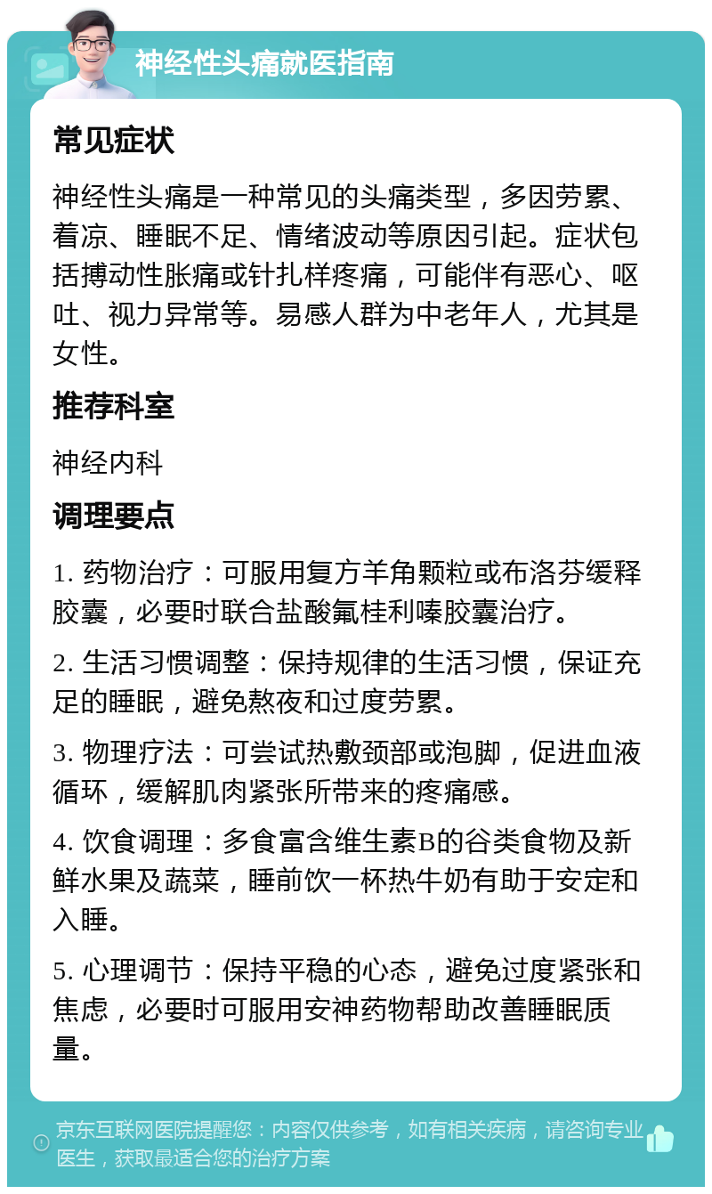 神经性头痛就医指南 常见症状 神经性头痛是一种常见的头痛类型，多因劳累、着凉、睡眠不足、情绪波动等原因引起。症状包括搏动性胀痛或针扎样疼痛，可能伴有恶心、呕吐、视力异常等。易感人群为中老年人，尤其是女性。 推荐科室 神经内科 调理要点 1. 药物治疗：可服用复方羊角颗粒或布洛芬缓释胶囊，必要时联合盐酸氟桂利嗪胶囊治疗。 2. 生活习惯调整：保持规律的生活习惯，保证充足的睡眠，避免熬夜和过度劳累。 3. 物理疗法：可尝试热敷颈部或泡脚，促进血液循环，缓解肌肉紧张所带来的疼痛感。 4. 饮食调理：多食富含维生素B的谷类食物及新鲜水果及蔬菜，睡前饮一杯热牛奶有助于安定和入睡。 5. 心理调节：保持平稳的心态，避免过度紧张和焦虑，必要时可服用安神药物帮助改善睡眠质量。