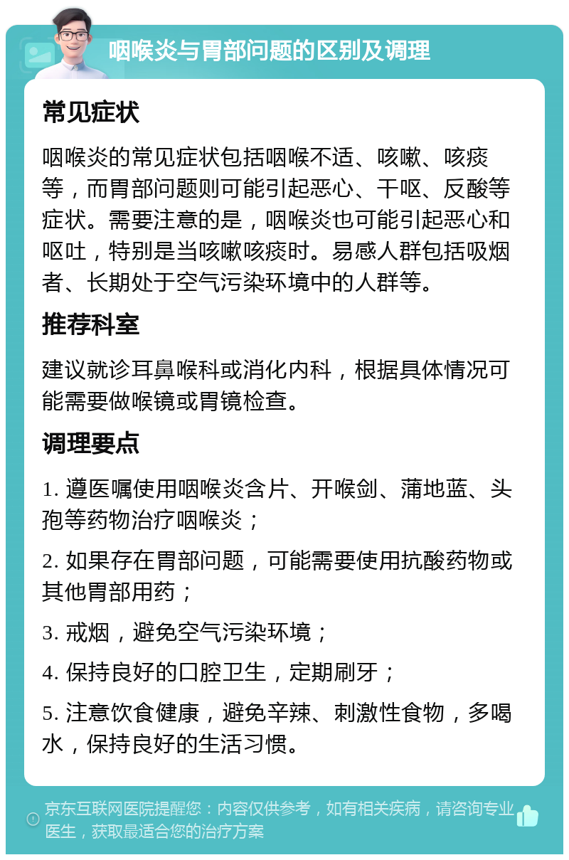 咽喉炎与胃部问题的区别及调理 常见症状 咽喉炎的常见症状包括咽喉不适、咳嗽、咳痰等，而胃部问题则可能引起恶心、干呕、反酸等症状。需要注意的是，咽喉炎也可能引起恶心和呕吐，特别是当咳嗽咳痰时。易感人群包括吸烟者、长期处于空气污染环境中的人群等。 推荐科室 建议就诊耳鼻喉科或消化内科，根据具体情况可能需要做喉镜或胃镜检查。 调理要点 1. 遵医嘱使用咽喉炎含片、开喉剑、蒲地蓝、头孢等药物治疗咽喉炎； 2. 如果存在胃部问题，可能需要使用抗酸药物或其他胃部用药； 3. 戒烟，避免空气污染环境； 4. 保持良好的口腔卫生，定期刷牙； 5. 注意饮食健康，避免辛辣、刺激性食物，多喝水，保持良好的生活习惯。