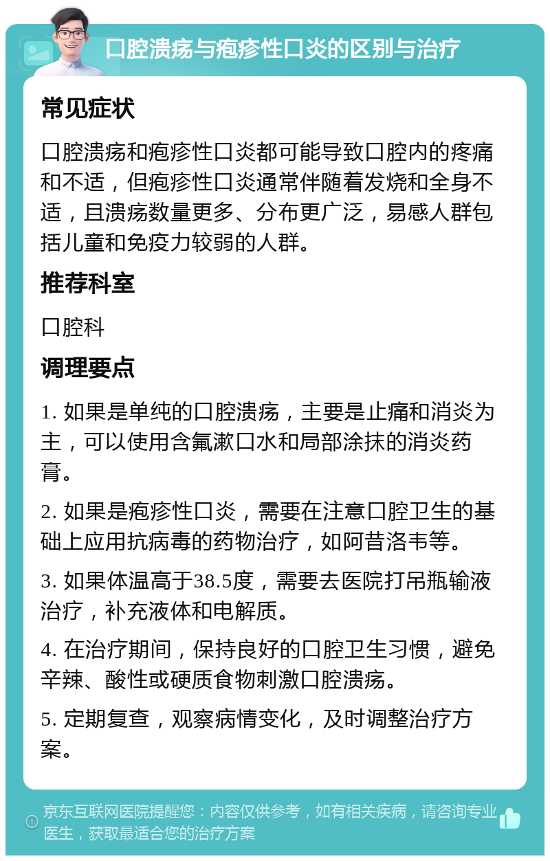 口腔溃疡与疱疹性口炎的区别与治疗 常见症状 口腔溃疡和疱疹性口炎都可能导致口腔内的疼痛和不适，但疱疹性口炎通常伴随着发烧和全身不适，且溃疡数量更多、分布更广泛，易感人群包括儿童和免疫力较弱的人群。 推荐科室 口腔科 调理要点 1. 如果是单纯的口腔溃疡，主要是止痛和消炎为主，可以使用含氟漱口水和局部涂抹的消炎药膏。 2. 如果是疱疹性口炎，需要在注意口腔卫生的基础上应用抗病毒的药物治疗，如阿昔洛韦等。 3. 如果体温高于38.5度，需要去医院打吊瓶输液治疗，补充液体和电解质。 4. 在治疗期间，保持良好的口腔卫生习惯，避免辛辣、酸性或硬质食物刺激口腔溃疡。 5. 定期复查，观察病情变化，及时调整治疗方案。