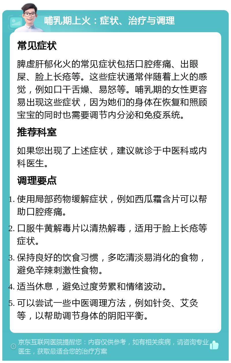 哺乳期上火：症状、治疗与调理 常见症状 脾虚肝郁化火的常见症状包括口腔疼痛、出眼屎、脸上长疮等。这些症状通常伴随着上火的感觉，例如口干舌燥、易怒等。哺乳期的女性更容易出现这些症状，因为她们的身体在恢复和照顾宝宝的同时也需要调节内分泌和免疫系统。 推荐科室 如果您出现了上述症状，建议就诊于中医科或内科医生。 调理要点 使用局部药物缓解症状，例如西瓜霜含片可以帮助口腔疼痛。 口服牛黄解毒片以清热解毒，适用于脸上长疮等症状。 保持良好的饮食习惯，多吃清淡易消化的食物，避免辛辣刺激性食物。 适当休息，避免过度劳累和情绪波动。 可以尝试一些中医调理方法，例如针灸、艾灸等，以帮助调节身体的阴阳平衡。