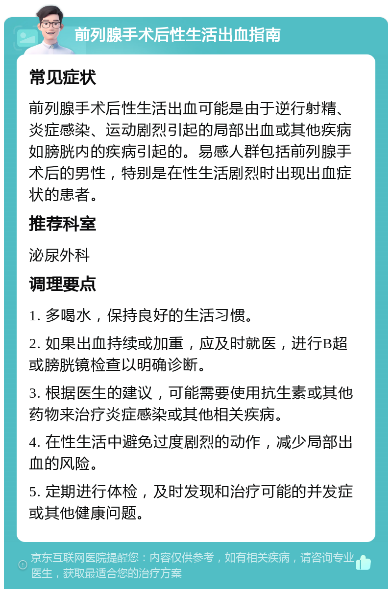 前列腺手术后性生活出血指南 常见症状 前列腺手术后性生活出血可能是由于逆行射精、炎症感染、运动剧烈引起的局部出血或其他疾病如膀胱内的疾病引起的。易感人群包括前列腺手术后的男性，特别是在性生活剧烈时出现出血症状的患者。 推荐科室 泌尿外科 调理要点 1. 多喝水，保持良好的生活习惯。 2. 如果出血持续或加重，应及时就医，进行B超或膀胱镜检查以明确诊断。 3. 根据医生的建议，可能需要使用抗生素或其他药物来治疗炎症感染或其他相关疾病。 4. 在性生活中避免过度剧烈的动作，减少局部出血的风险。 5. 定期进行体检，及时发现和治疗可能的并发症或其他健康问题。