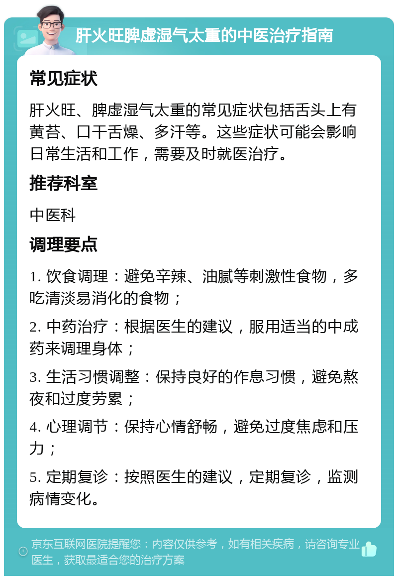 肝火旺脾虚湿气太重的中医治疗指南 常见症状 肝火旺、脾虚湿气太重的常见症状包括舌头上有黄苔、口干舌燥、多汗等。这些症状可能会影响日常生活和工作，需要及时就医治疗。 推荐科室 中医科 调理要点 1. 饮食调理：避免辛辣、油腻等刺激性食物，多吃清淡易消化的食物； 2. 中药治疗：根据医生的建议，服用适当的中成药来调理身体； 3. 生活习惯调整：保持良好的作息习惯，避免熬夜和过度劳累； 4. 心理调节：保持心情舒畅，避免过度焦虑和压力； 5. 定期复诊：按照医生的建议，定期复诊，监测病情变化。