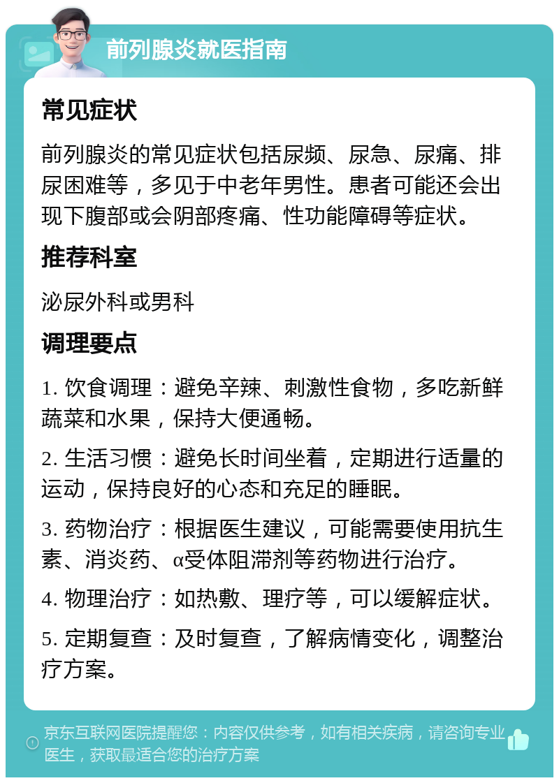 前列腺炎就医指南 常见症状 前列腺炎的常见症状包括尿频、尿急、尿痛、排尿困难等，多见于中老年男性。患者可能还会出现下腹部或会阴部疼痛、性功能障碍等症状。 推荐科室 泌尿外科或男科 调理要点 1. 饮食调理：避免辛辣、刺激性食物，多吃新鲜蔬菜和水果，保持大便通畅。 2. 生活习惯：避免长时间坐着，定期进行适量的运动，保持良好的心态和充足的睡眠。 3. 药物治疗：根据医生建议，可能需要使用抗生素、消炎药、α受体阻滞剂等药物进行治疗。 4. 物理治疗：如热敷、理疗等，可以缓解症状。 5. 定期复查：及时复查，了解病情变化，调整治疗方案。