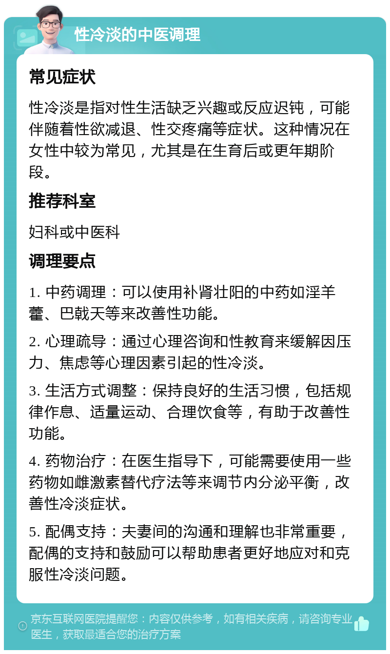 性冷淡的中医调理 常见症状 性冷淡是指对性生活缺乏兴趣或反应迟钝，可能伴随着性欲减退、性交疼痛等症状。这种情况在女性中较为常见，尤其是在生育后或更年期阶段。 推荐科室 妇科或中医科 调理要点 1. 中药调理：可以使用补肾壮阳的中药如淫羊藿、巴戟天等来改善性功能。 2. 心理疏导：通过心理咨询和性教育来缓解因压力、焦虑等心理因素引起的性冷淡。 3. 生活方式调整：保持良好的生活习惯，包括规律作息、适量运动、合理饮食等，有助于改善性功能。 4. 药物治疗：在医生指导下，可能需要使用一些药物如雌激素替代疗法等来调节内分泌平衡，改善性冷淡症状。 5. 配偶支持：夫妻间的沟通和理解也非常重要，配偶的支持和鼓励可以帮助患者更好地应对和克服性冷淡问题。