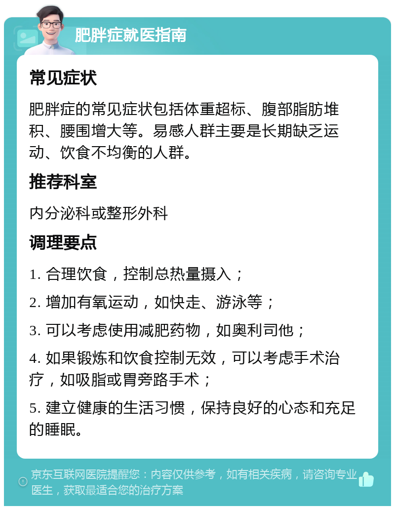 肥胖症就医指南 常见症状 肥胖症的常见症状包括体重超标、腹部脂肪堆积、腰围增大等。易感人群主要是长期缺乏运动、饮食不均衡的人群。 推荐科室 内分泌科或整形外科 调理要点 1. 合理饮食，控制总热量摄入； 2. 增加有氧运动，如快走、游泳等； 3. 可以考虑使用减肥药物，如奥利司他； 4. 如果锻炼和饮食控制无效，可以考虑手术治疗，如吸脂或胃旁路手术； 5. 建立健康的生活习惯，保持良好的心态和充足的睡眠。