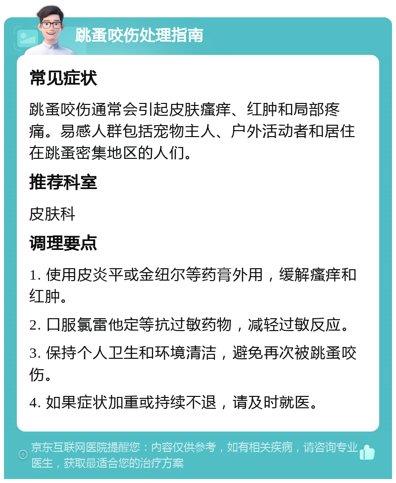 跳蚤咬伤处理指南 常见症状 跳蚤咬伤通常会引起皮肤瘙痒、红肿和局部疼痛。易感人群包括宠物主人、户外活动者和居住在跳蚤密集地区的人们。 推荐科室 皮肤科 调理要点 1. 使用皮炎平或金纽尔等药膏外用，缓解瘙痒和红肿。 2. 口服氯雷他定等抗过敏药物，减轻过敏反应。 3. 保持个人卫生和环境清洁，避免再次被跳蚤咬伤。 4. 如果症状加重或持续不退，请及时就医。