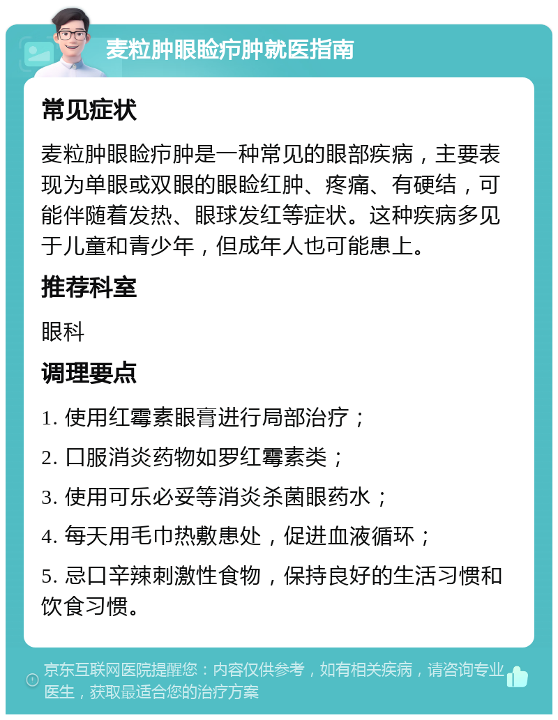 麦粒肿眼睑疖肿就医指南 常见症状 麦粒肿眼睑疖肿是一种常见的眼部疾病，主要表现为单眼或双眼的眼睑红肿、疼痛、有硬结，可能伴随着发热、眼球发红等症状。这种疾病多见于儿童和青少年，但成年人也可能患上。 推荐科室 眼科 调理要点 1. 使用红霉素眼膏进行局部治疗； 2. 口服消炎药物如罗红霉素类； 3. 使用可乐必妥等消炎杀菌眼药水； 4. 每天用毛巾热敷患处，促进血液循环； 5. 忌口辛辣刺激性食物，保持良好的生活习惯和饮食习惯。