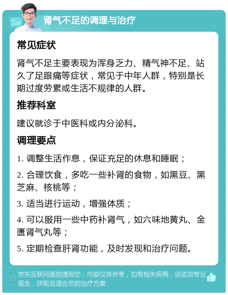 肾气不足的调理与治疗 常见症状 肾气不足主要表现为浑身乏力、精气神不足、站久了足跟痛等症状，常见于中年人群，特别是长期过度劳累或生活不规律的人群。 推荐科室 建议就诊于中医科或内分泌科。 调理要点 1. 调整生活作息，保证充足的休息和睡眠； 2. 合理饮食，多吃一些补肾的食物，如黑豆、黑芝麻、核桃等； 3. 适当进行运动，增强体质； 4. 可以服用一些中药补肾气，如六味地黄丸、金匮肾气丸等； 5. 定期检查肝肾功能，及时发现和治疗问题。