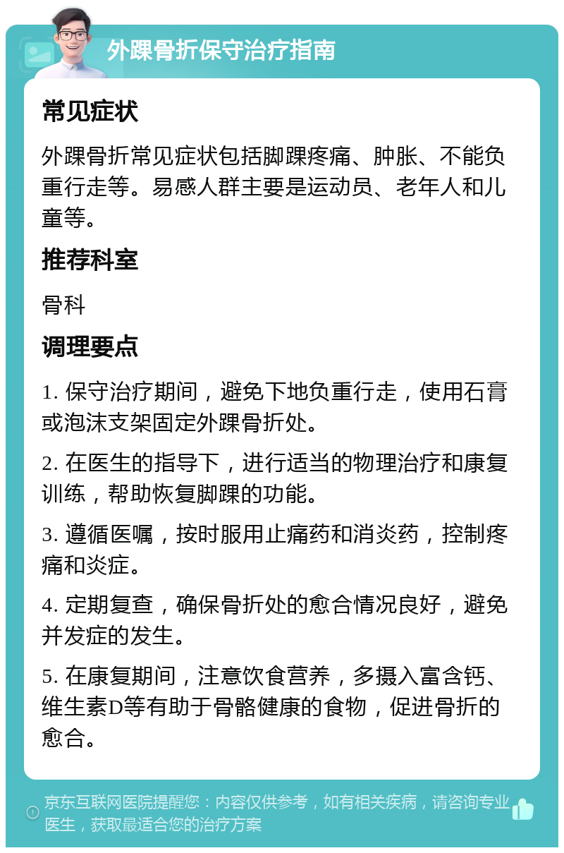 外踝骨折保守治疗指南 常见症状 外踝骨折常见症状包括脚踝疼痛、肿胀、不能负重行走等。易感人群主要是运动员、老年人和儿童等。 推荐科室 骨科 调理要点 1. 保守治疗期间，避免下地负重行走，使用石膏或泡沫支架固定外踝骨折处。 2. 在医生的指导下，进行适当的物理治疗和康复训练，帮助恢复脚踝的功能。 3. 遵循医嘱，按时服用止痛药和消炎药，控制疼痛和炎症。 4. 定期复查，确保骨折处的愈合情况良好，避免并发症的发生。 5. 在康复期间，注意饮食营养，多摄入富含钙、维生素D等有助于骨骼健康的食物，促进骨折的愈合。