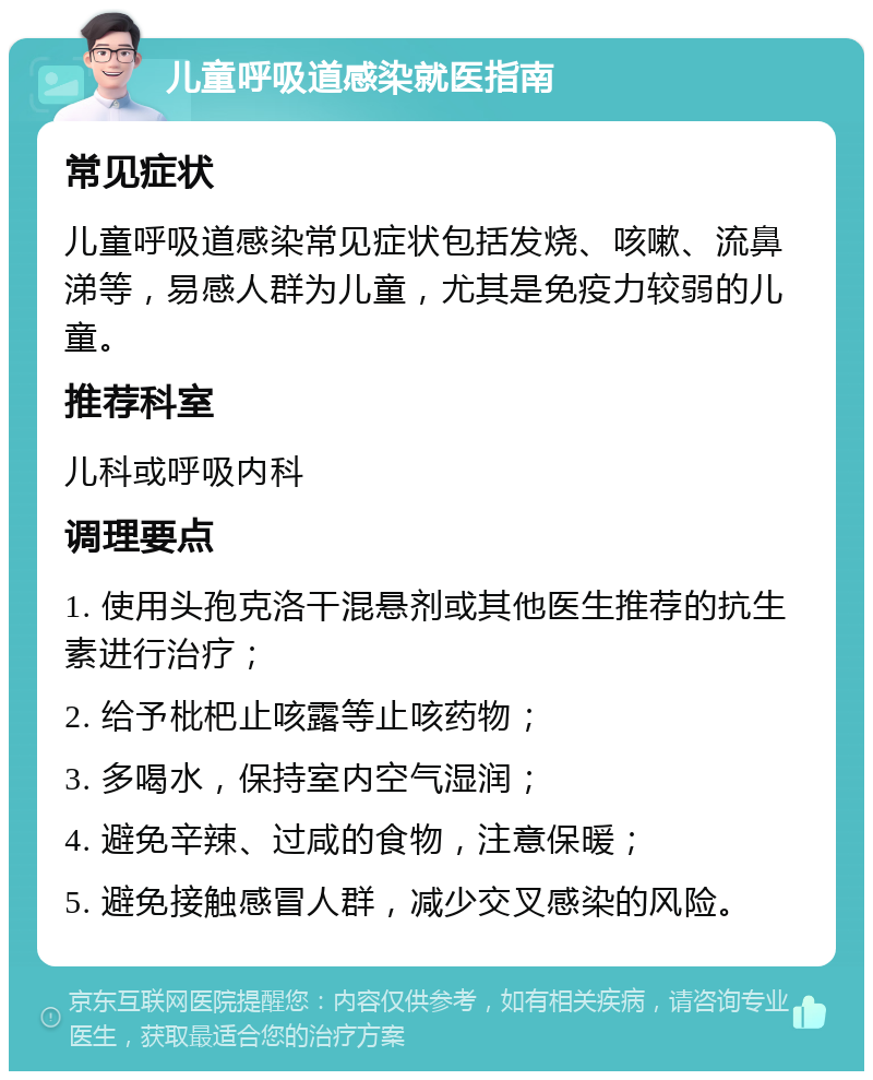 儿童呼吸道感染就医指南 常见症状 儿童呼吸道感染常见症状包括发烧、咳嗽、流鼻涕等，易感人群为儿童，尤其是免疫力较弱的儿童。 推荐科室 儿科或呼吸内科 调理要点 1. 使用头孢克洛干混悬剂或其他医生推荐的抗生素进行治疗； 2. 给予枇杷止咳露等止咳药物； 3. 多喝水，保持室内空气湿润； 4. 避免辛辣、过咸的食物，注意保暖； 5. 避免接触感冒人群，减少交叉感染的风险。