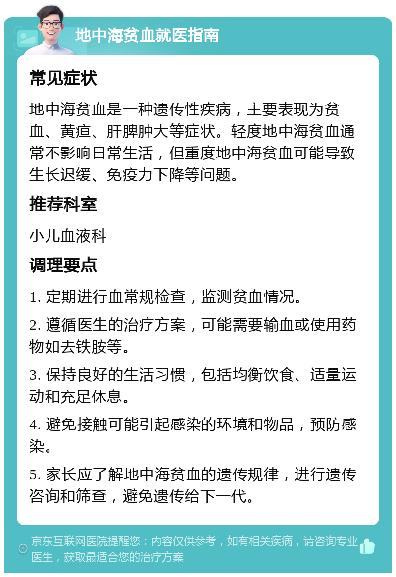 地中海贫血就医指南 常见症状 地中海贫血是一种遗传性疾病，主要表现为贫血、黄疸、肝脾肿大等症状。轻度地中海贫血通常不影响日常生活，但重度地中海贫血可能导致生长迟缓、免疫力下降等问题。 推荐科室 小儿血液科 调理要点 1. 定期进行血常规检查，监测贫血情况。 2. 遵循医生的治疗方案，可能需要输血或使用药物如去铁胺等。 3. 保持良好的生活习惯，包括均衡饮食、适量运动和充足休息。 4. 避免接触可能引起感染的环境和物品，预防感染。 5. 家长应了解地中海贫血的遗传规律，进行遗传咨询和筛查，避免遗传给下一代。