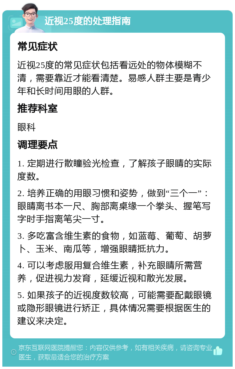 近视25度的处理指南 常见症状 近视25度的常见症状包括看远处的物体模糊不清，需要靠近才能看清楚。易感人群主要是青少年和长时间用眼的人群。 推荐科室 眼科 调理要点 1. 定期进行散瞳验光检查，了解孩子眼睛的实际度数。 2. 培养正确的用眼习惯和姿势，做到“三个一”：眼睛离书本一尺、胸部离桌缘一个拳头、握笔写字时手指离笔尖一寸。 3. 多吃富含维生素的食物，如蓝莓、葡萄、胡萝卜、玉米、南瓜等，增强眼睛抵抗力。 4. 可以考虑服用复合维生素，补充眼睛所需营养，促进视力发育，延缓近视和散光发展。 5. 如果孩子的近视度数较高，可能需要配戴眼镜或隐形眼镜进行矫正，具体情况需要根据医生的建议来决定。