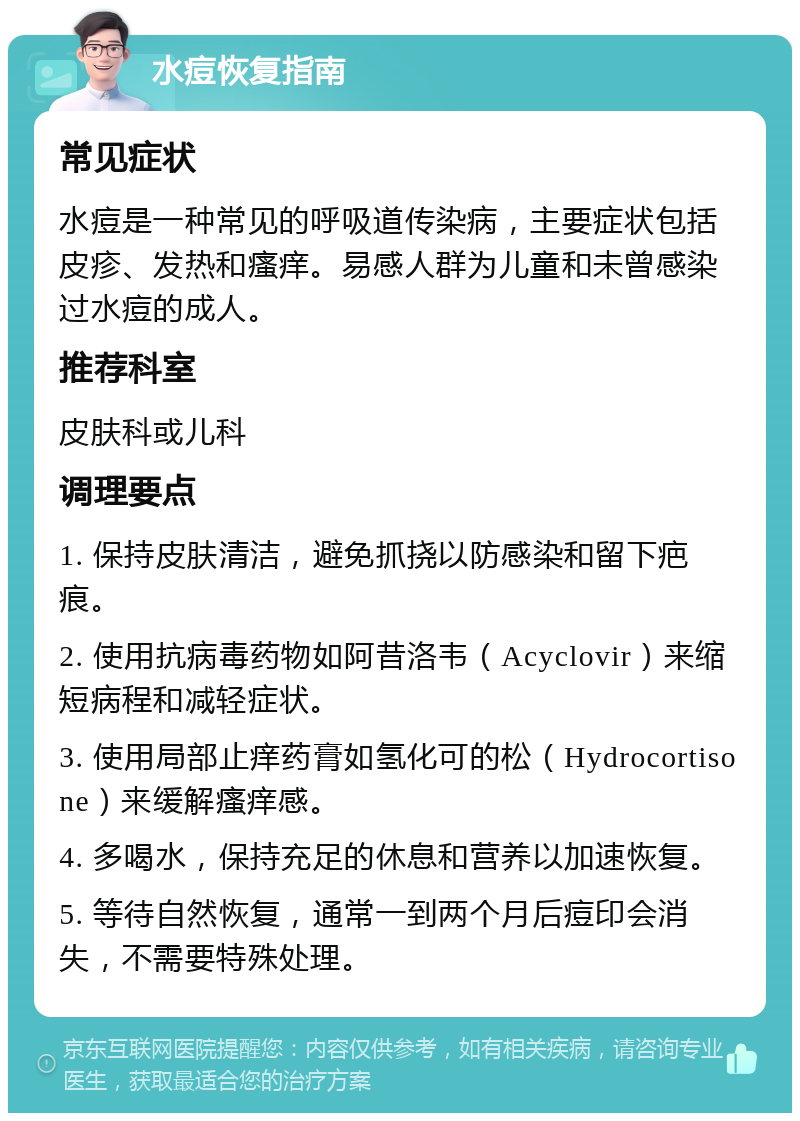 水痘恢复指南 常见症状 水痘是一种常见的呼吸道传染病，主要症状包括皮疹、发热和瘙痒。易感人群为儿童和未曾感染过水痘的成人。 推荐科室 皮肤科或儿科 调理要点 1. 保持皮肤清洁，避免抓挠以防感染和留下疤痕。 2. 使用抗病毒药物如阿昔洛韦（Acyclovir）来缩短病程和减轻症状。 3. 使用局部止痒药膏如氢化可的松（Hydrocortisone）来缓解瘙痒感。 4. 多喝水，保持充足的休息和营养以加速恢复。 5. 等待自然恢复，通常一到两个月后痘印会消失，不需要特殊处理。