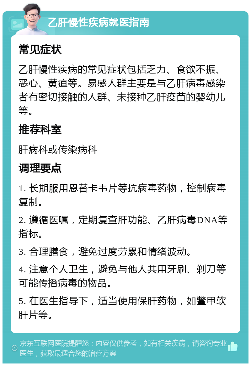 乙肝慢性疾病就医指南 常见症状 乙肝慢性疾病的常见症状包括乏力、食欲不振、恶心、黄疸等。易感人群主要是与乙肝病毒感染者有密切接触的人群、未接种乙肝疫苗的婴幼儿等。 推荐科室 肝病科或传染病科 调理要点 1. 长期服用恩替卡韦片等抗病毒药物，控制病毒复制。 2. 遵循医嘱，定期复查肝功能、乙肝病毒DNA等指标。 3. 合理膳食，避免过度劳累和情绪波动。 4. 注意个人卫生，避免与他人共用牙刷、剃刀等可能传播病毒的物品。 5. 在医生指导下，适当使用保肝药物，如鳖甲软肝片等。