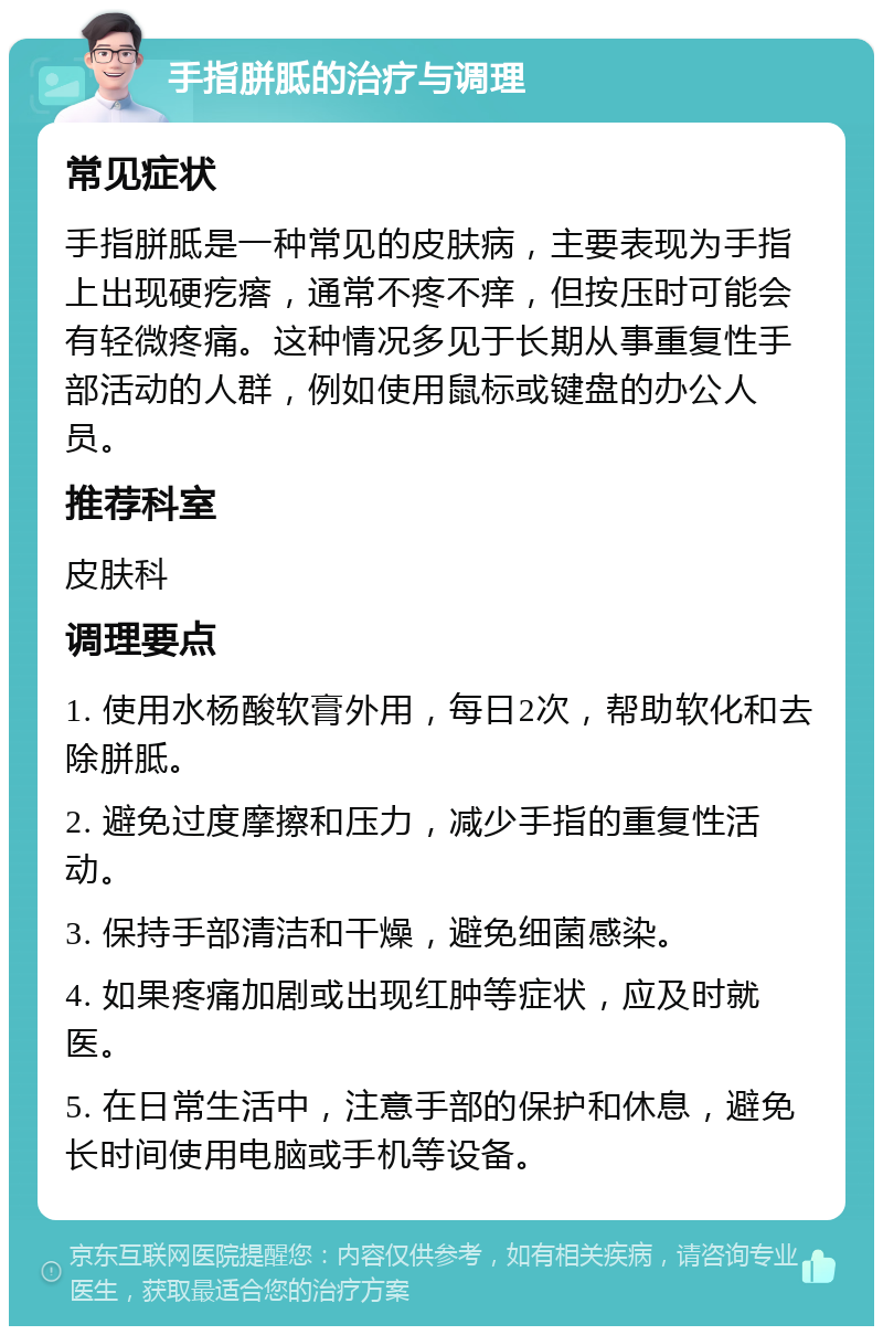 手指胼胝的治疗与调理 常见症状 手指胼胝是一种常见的皮肤病，主要表现为手指上出现硬疙瘩，通常不疼不痒，但按压时可能会有轻微疼痛。这种情况多见于长期从事重复性手部活动的人群，例如使用鼠标或键盘的办公人员。 推荐科室 皮肤科 调理要点 1. 使用水杨酸软膏外用，每日2次，帮助软化和去除胼胝。 2. 避免过度摩擦和压力，减少手指的重复性活动。 3. 保持手部清洁和干燥，避免细菌感染。 4. 如果疼痛加剧或出现红肿等症状，应及时就医。 5. 在日常生活中，注意手部的保护和休息，避免长时间使用电脑或手机等设备。