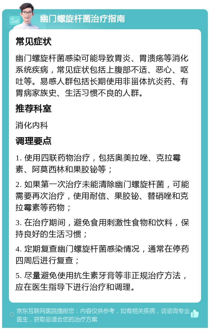 幽门螺旋杆菌治疗指南 常见症状 幽门螺旋杆菌感染可能导致胃炎、胃溃疡等消化系统疾病，常见症状包括上腹部不适、恶心、呕吐等。易感人群包括长期使用非甾体抗炎药、有胃病家族史、生活习惯不良的人群。 推荐科室 消化内科 调理要点 1. 使用四联药物治疗，包括奥美拉唑、克拉霉素、阿莫西林和果胶铋等； 2. 如果第一次治疗未能清除幽门螺旋杆菌，可能需要再次治疗，使用耐信、果胶铋、替硝唑和克拉霉素等药物； 3. 在治疗期间，避免食用刺激性食物和饮料，保持良好的生活习惯； 4. 定期复查幽门螺旋杆菌感染情况，通常在停药四周后进行复查； 5. 尽量避免使用抗生素牙膏等非正规治疗方法，应在医生指导下进行治疗和调理。