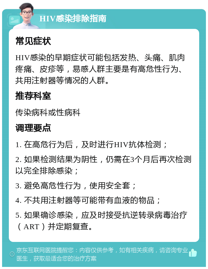 HIV感染排除指南 常见症状 HIV感染的早期症状可能包括发热、头痛、肌肉疼痛、皮疹等，易感人群主要是有高危性行为、共用注射器等情况的人群。 推荐科室 传染病科或性病科 调理要点 1. 在高危行为后，及时进行HIV抗体检测； 2. 如果检测结果为阴性，仍需在3个月后再次检测以完全排除感染； 3. 避免高危性行为，使用安全套； 4. 不共用注射器等可能带有血液的物品； 5. 如果确诊感染，应及时接受抗逆转录病毒治疗（ART）并定期复查。