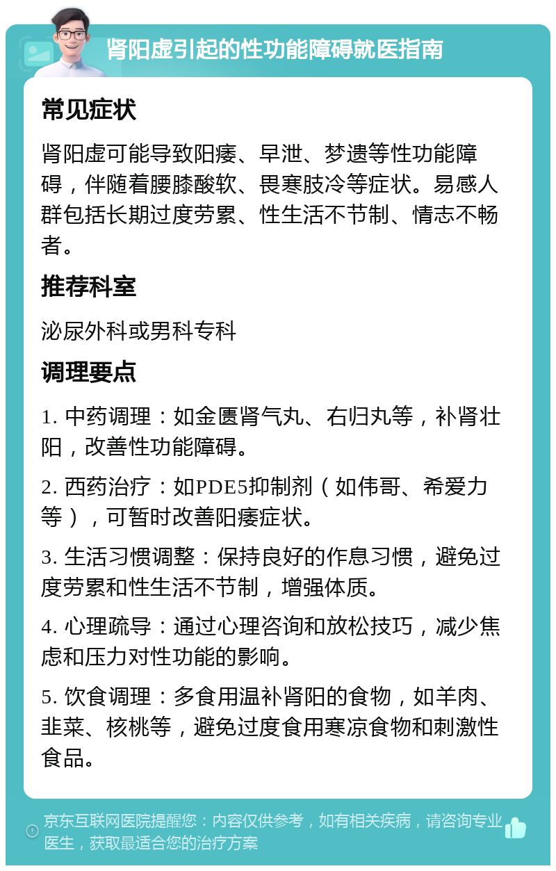 肾阳虚引起的性功能障碍就医指南 常见症状 肾阳虚可能导致阳痿、早泄、梦遗等性功能障碍，伴随着腰膝酸软、畏寒肢冷等症状。易感人群包括长期过度劳累、性生活不节制、情志不畅者。 推荐科室 泌尿外科或男科专科 调理要点 1. 中药调理：如金匮肾气丸、右归丸等，补肾壮阳，改善性功能障碍。 2. 西药治疗：如PDE5抑制剂（如伟哥、希爱力等），可暂时改善阳痿症状。 3. 生活习惯调整：保持良好的作息习惯，避免过度劳累和性生活不节制，增强体质。 4. 心理疏导：通过心理咨询和放松技巧，减少焦虑和压力对性功能的影响。 5. 饮食调理：多食用温补肾阳的食物，如羊肉、韭菜、核桃等，避免过度食用寒凉食物和刺激性食品。