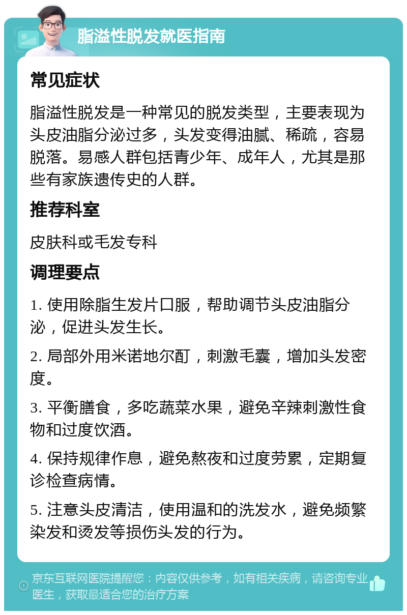 脂溢性脱发就医指南 常见症状 脂溢性脱发是一种常见的脱发类型，主要表现为头皮油脂分泌过多，头发变得油腻、稀疏，容易脱落。易感人群包括青少年、成年人，尤其是那些有家族遗传史的人群。 推荐科室 皮肤科或毛发专科 调理要点 1. 使用除脂生发片口服，帮助调节头皮油脂分泌，促进头发生长。 2. 局部外用米诺地尔酊，刺激毛囊，增加头发密度。 3. 平衡膳食，多吃蔬菜水果，避免辛辣刺激性食物和过度饮酒。 4. 保持规律作息，避免熬夜和过度劳累，定期复诊检查病情。 5. 注意头皮清洁，使用温和的洗发水，避免频繁染发和烫发等损伤头发的行为。