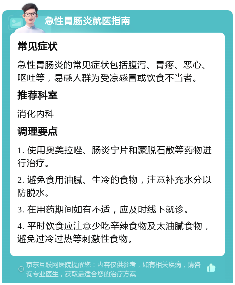 急性胃肠炎就医指南 常见症状 急性胃肠炎的常见症状包括腹泻、胃疼、恶心、呕吐等，易感人群为受凉感冒或饮食不当者。 推荐科室 消化内科 调理要点 1. 使用奥美拉唑、肠炎宁片和蒙脱石散等药物进行治疗。 2. 避免食用油腻、生冷的食物，注意补充水分以防脱水。 3. 在用药期间如有不适，应及时线下就诊。 4. 平时饮食应注意少吃辛辣食物及太油腻食物，避免过冷过热等刺激性食物。