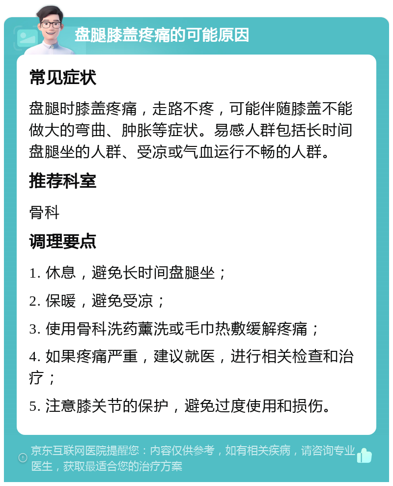 盘腿膝盖疼痛的可能原因 常见症状 盘腿时膝盖疼痛，走路不疼，可能伴随膝盖不能做大的弯曲、肿胀等症状。易感人群包括长时间盘腿坐的人群、受凉或气血运行不畅的人群。 推荐科室 骨科 调理要点 1. 休息，避免长时间盘腿坐； 2. 保暖，避免受凉； 3. 使用骨科洗药薰洗或毛巾热敷缓解疼痛； 4. 如果疼痛严重，建议就医，进行相关检查和治疗； 5. 注意膝关节的保护，避免过度使用和损伤。