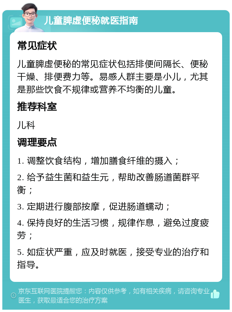 儿童脾虚便秘就医指南 常见症状 儿童脾虚便秘的常见症状包括排便间隔长、便秘干燥、排便费力等。易感人群主要是小儿，尤其是那些饮食不规律或营养不均衡的儿童。 推荐科室 儿科 调理要点 1. 调整饮食结构，增加膳食纤维的摄入； 2. 给予益生菌和益生元，帮助改善肠道菌群平衡； 3. 定期进行腹部按摩，促进肠道蠕动； 4. 保持良好的生活习惯，规律作息，避免过度疲劳； 5. 如症状严重，应及时就医，接受专业的治疗和指导。