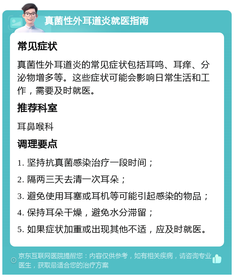 真菌性外耳道炎就医指南 常见症状 真菌性外耳道炎的常见症状包括耳鸣、耳痒、分泌物增多等。这些症状可能会影响日常生活和工作，需要及时就医。 推荐科室 耳鼻喉科 调理要点 1. 坚持抗真菌感染治疗一段时间； 2. 隔两三天去清一次耳朵； 3. 避免使用耳塞或耳机等可能引起感染的物品； 4. 保持耳朵干燥，避免水分滞留； 5. 如果症状加重或出现其他不适，应及时就医。