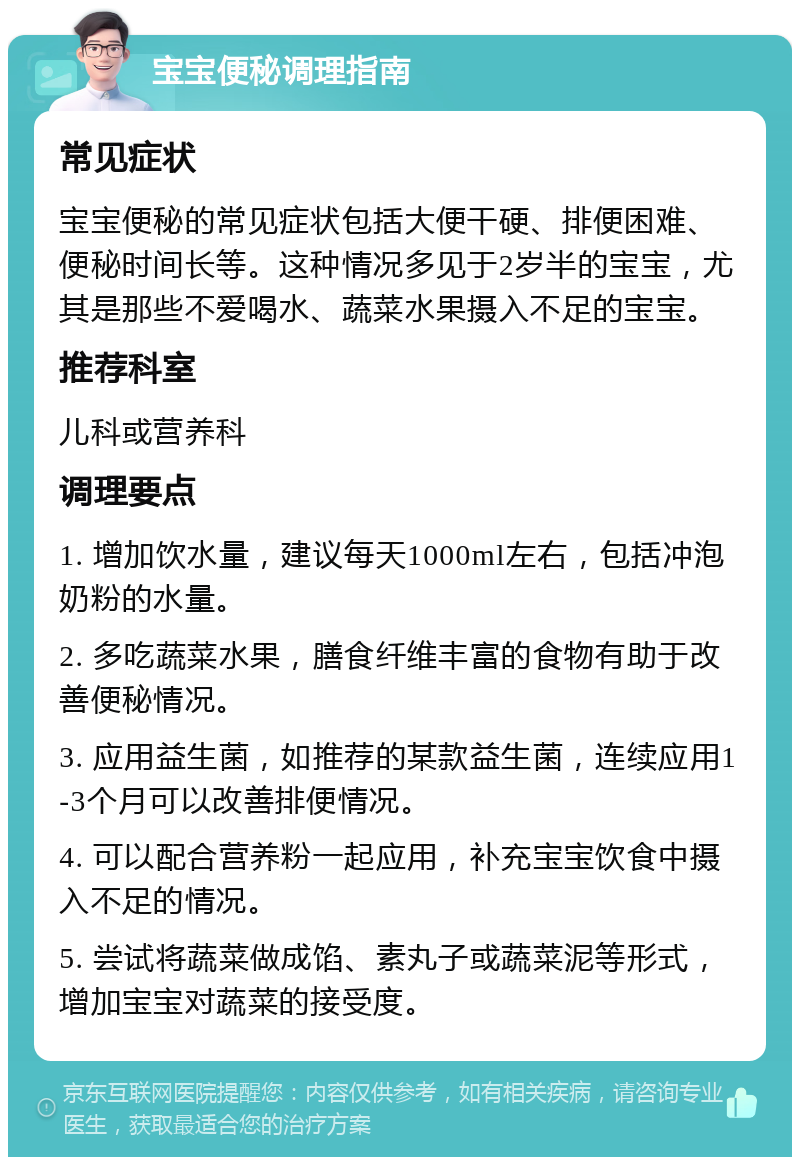 宝宝便秘调理指南 常见症状 宝宝便秘的常见症状包括大便干硬、排便困难、便秘时间长等。这种情况多见于2岁半的宝宝，尤其是那些不爱喝水、蔬菜水果摄入不足的宝宝。 推荐科室 儿科或营养科 调理要点 1. 增加饮水量，建议每天1000ml左右，包括冲泡奶粉的水量。 2. 多吃蔬菜水果，膳食纤维丰富的食物有助于改善便秘情况。 3. 应用益生菌，如推荐的某款益生菌，连续应用1-3个月可以改善排便情况。 4. 可以配合营养粉一起应用，补充宝宝饮食中摄入不足的情况。 5. 尝试将蔬菜做成馅、素丸子或蔬菜泥等形式，增加宝宝对蔬菜的接受度。