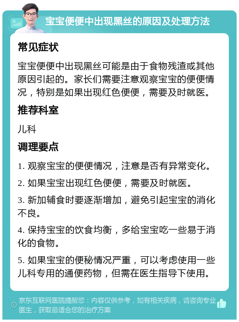 宝宝便便中出现黑丝的原因及处理方法 常见症状 宝宝便便中出现黑丝可能是由于食物残渣或其他原因引起的。家长们需要注意观察宝宝的便便情况，特别是如果出现红色便便，需要及时就医。 推荐科室 儿科 调理要点 1. 观察宝宝的便便情况，注意是否有异常变化。 2. 如果宝宝出现红色便便，需要及时就医。 3. 新加辅食时要逐渐增加，避免引起宝宝的消化不良。 4. 保持宝宝的饮食均衡，多给宝宝吃一些易于消化的食物。 5. 如果宝宝的便秘情况严重，可以考虑使用一些儿科专用的通便药物，但需在医生指导下使用。