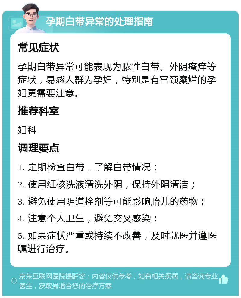 孕期白带异常的处理指南 常见症状 孕期白带异常可能表现为脓性白带、外阴瘙痒等症状，易感人群为孕妇，特别是有宫颈糜烂的孕妇更需要注意。 推荐科室 妇科 调理要点 1. 定期检查白带，了解白带情况； 2. 使用红核洗液清洗外阴，保持外阴清洁； 3. 避免使用阴道栓剂等可能影响胎儿的药物； 4. 注意个人卫生，避免交叉感染； 5. 如果症状严重或持续不改善，及时就医并遵医嘱进行治疗。