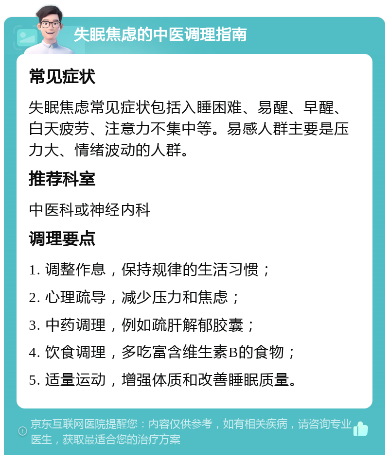 失眠焦虑的中医调理指南 常见症状 失眠焦虑常见症状包括入睡困难、易醒、早醒、白天疲劳、注意力不集中等。易感人群主要是压力大、情绪波动的人群。 推荐科室 中医科或神经内科 调理要点 1. 调整作息，保持规律的生活习惯； 2. 心理疏导，减少压力和焦虑； 3. 中药调理，例如疏肝解郁胶囊； 4. 饮食调理，多吃富含维生素B的食物； 5. 适量运动，增强体质和改善睡眠质量。