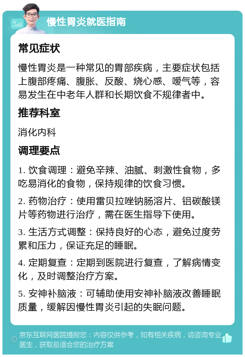 慢性胃炎就医指南 常见症状 慢性胃炎是一种常见的胃部疾病，主要症状包括上腹部疼痛、腹胀、反酸、烧心感、嗳气等，容易发生在中老年人群和长期饮食不规律者中。 推荐科室 消化内科 调理要点 1. 饮食调理：避免辛辣、油腻、刺激性食物，多吃易消化的食物，保持规律的饮食习惯。 2. 药物治疗：使用雷贝拉唑钠肠溶片、铝碳酸镁片等药物进行治疗，需在医生指导下使用。 3. 生活方式调整：保持良好的心态，避免过度劳累和压力，保证充足的睡眠。 4. 定期复查：定期到医院进行复查，了解病情变化，及时调整治疗方案。 5. 安神补脑液：可辅助使用安神补脑液改善睡眠质量，缓解因慢性胃炎引起的失眠问题。