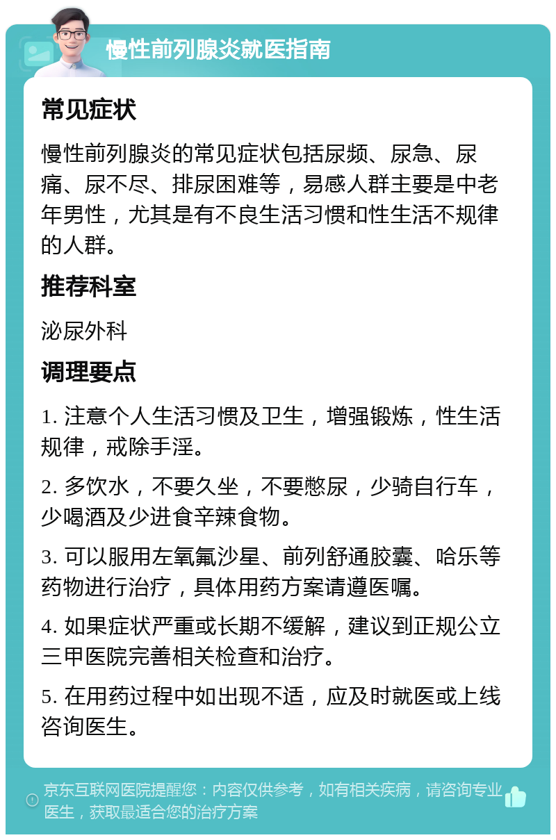 慢性前列腺炎就医指南 常见症状 慢性前列腺炎的常见症状包括尿频、尿急、尿痛、尿不尽、排尿困难等，易感人群主要是中老年男性，尤其是有不良生活习惯和性生活不规律的人群。 推荐科室 泌尿外科 调理要点 1. 注意个人生活习惯及卫生，增强锻炼，性生活规律，戒除手淫。 2. 多饮水，不要久坐，不要憋尿，少骑自行车，少喝酒及少进食辛辣食物。 3. 可以服用左氧氟沙星、前列舒通胶囊、哈乐等药物进行治疗，具体用药方案请遵医嘱。 4. 如果症状严重或长期不缓解，建议到正规公立三甲医院完善相关检查和治疗。 5. 在用药过程中如出现不适，应及时就医或上线咨询医生。