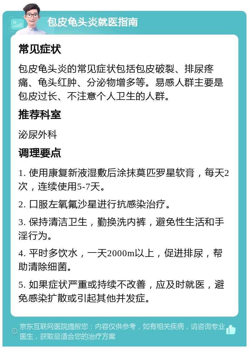 包皮龟头炎就医指南 常见症状 包皮龟头炎的常见症状包括包皮破裂、排尿疼痛、龟头红肿、分泌物增多等。易感人群主要是包皮过长、不注意个人卫生的人群。 推荐科室 泌尿外科 调理要点 1. 使用康复新液湿敷后涂抹莫匹罗星软膏，每天2次，连续使用5-7天。 2. 口服左氧氟沙星进行抗感染治疗。 3. 保持清洁卫生，勤换洗内裤，避免性生活和手淫行为。 4. 平时多饮水，一天2000m以上，促进排尿，帮助清除细菌。 5. 如果症状严重或持续不改善，应及时就医，避免感染扩散或引起其他并发症。