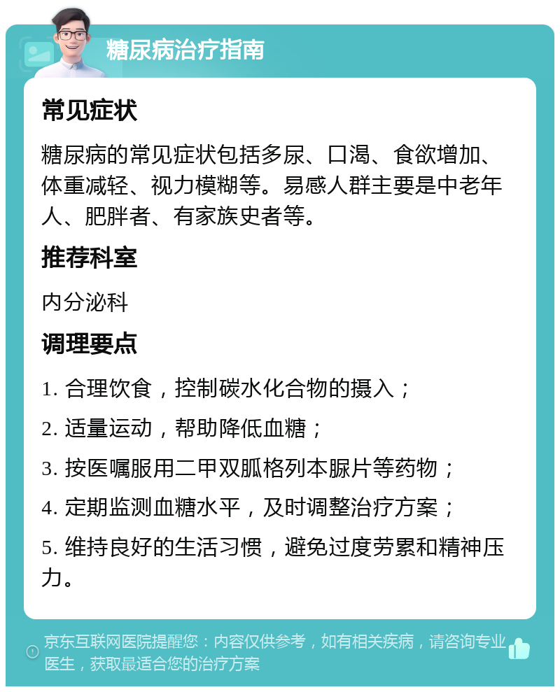 糖尿病治疗指南 常见症状 糖尿病的常见症状包括多尿、口渴、食欲增加、体重减轻、视力模糊等。易感人群主要是中老年人、肥胖者、有家族史者等。 推荐科室 内分泌科 调理要点 1. 合理饮食，控制碳水化合物的摄入； 2. 适量运动，帮助降低血糖； 3. 按医嘱服用二甲双胍格列本脲片等药物； 4. 定期监测血糖水平，及时调整治疗方案； 5. 维持良好的生活习惯，避免过度劳累和精神压力。