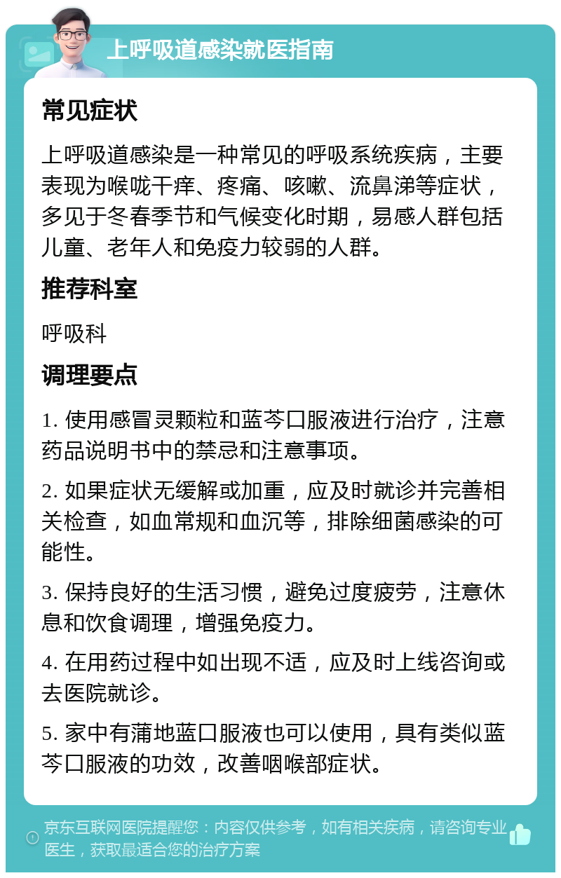 上呼吸道感染就医指南 常见症状 上呼吸道感染是一种常见的呼吸系统疾病，主要表现为喉咙干痒、疼痛、咳嗽、流鼻涕等症状，多见于冬春季节和气候变化时期，易感人群包括儿童、老年人和免疫力较弱的人群。 推荐科室 呼吸科 调理要点 1. 使用感冒灵颗粒和蓝芩口服液进行治疗，注意药品说明书中的禁忌和注意事项。 2. 如果症状无缓解或加重，应及时就诊并完善相关检查，如血常规和血沉等，排除细菌感染的可能性。 3. 保持良好的生活习惯，避免过度疲劳，注意休息和饮食调理，增强免疫力。 4. 在用药过程中如出现不适，应及时上线咨询或去医院就诊。 5. 家中有蒲地蓝口服液也可以使用，具有类似蓝芩口服液的功效，改善咽喉部症状。