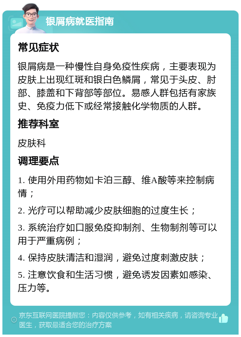 银屑病就医指南 常见症状 银屑病是一种慢性自身免疫性疾病，主要表现为皮肤上出现红斑和银白色鳞屑，常见于头皮、肘部、膝盖和下背部等部位。易感人群包括有家族史、免疫力低下或经常接触化学物质的人群。 推荐科室 皮肤科 调理要点 1. 使用外用药物如卡泊三醇、维A酸等来控制病情； 2. 光疗可以帮助减少皮肤细胞的过度生长； 3. 系统治疗如口服免疫抑制剂、生物制剂等可以用于严重病例； 4. 保持皮肤清洁和湿润，避免过度刺激皮肤； 5. 注意饮食和生活习惯，避免诱发因素如感染、压力等。