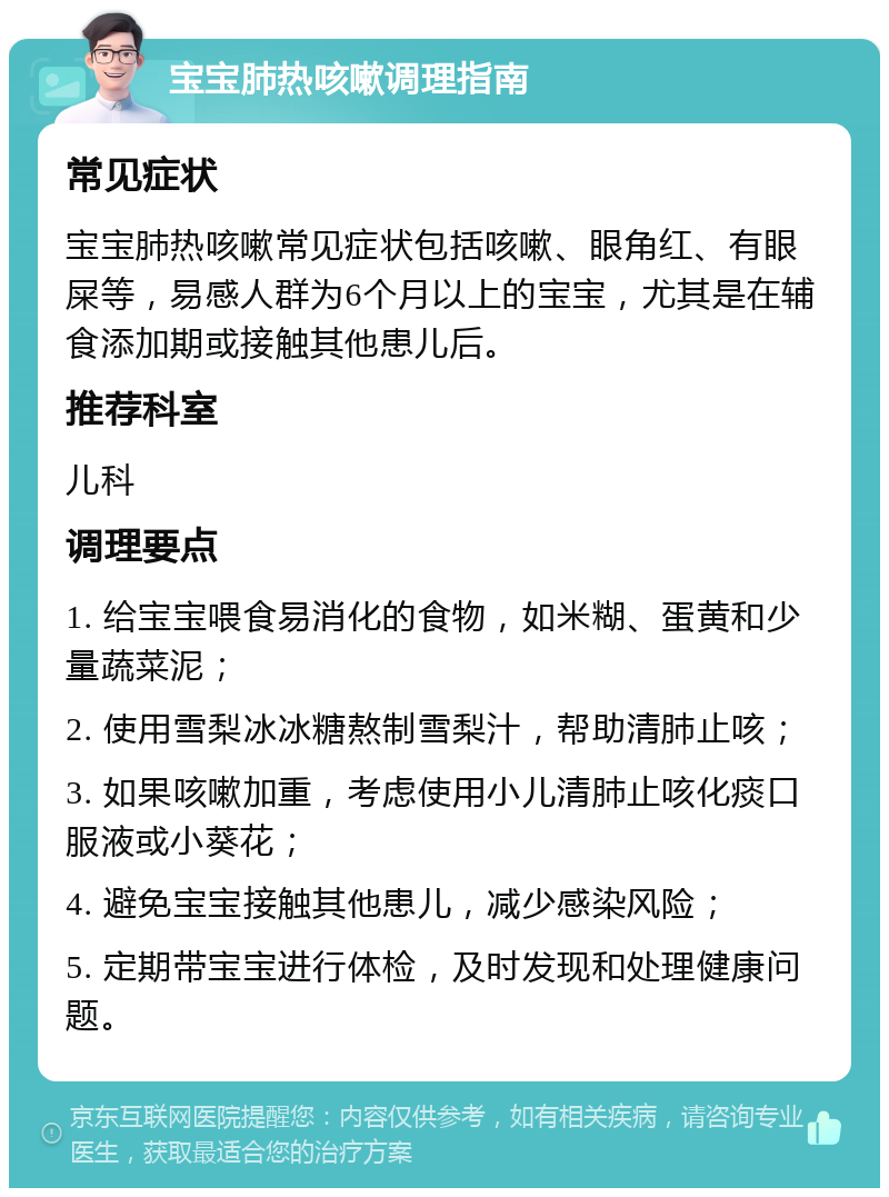 宝宝肺热咳嗽调理指南 常见症状 宝宝肺热咳嗽常见症状包括咳嗽、眼角红、有眼屎等，易感人群为6个月以上的宝宝，尤其是在辅食添加期或接触其他患儿后。 推荐科室 儿科 调理要点 1. 给宝宝喂食易消化的食物，如米糊、蛋黄和少量蔬菜泥； 2. 使用雪梨冰冰糖熬制雪梨汁，帮助清肺止咳； 3. 如果咳嗽加重，考虑使用小儿清肺止咳化痰口服液或小葵花； 4. 避免宝宝接触其他患儿，减少感染风险； 5. 定期带宝宝进行体检，及时发现和处理健康问题。