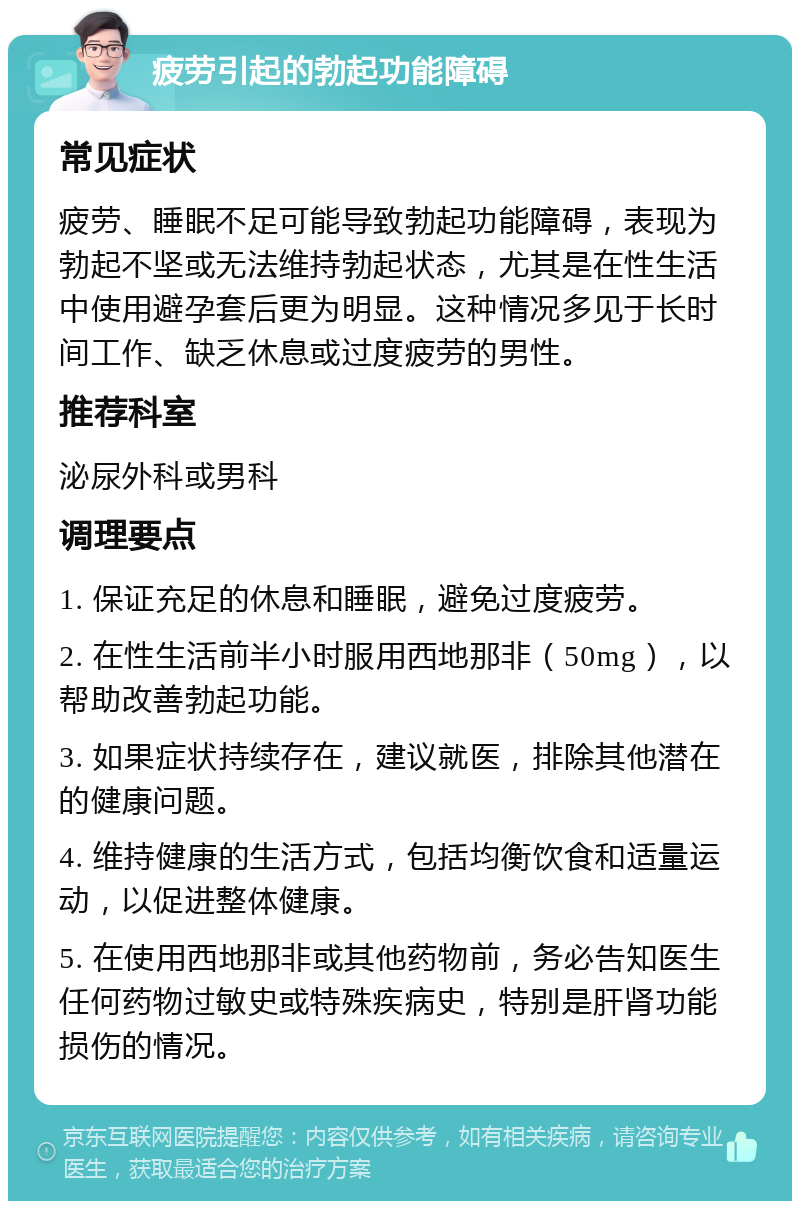 疲劳引起的勃起功能障碍 常见症状 疲劳、睡眠不足可能导致勃起功能障碍，表现为勃起不坚或无法维持勃起状态，尤其是在性生活中使用避孕套后更为明显。这种情况多见于长时间工作、缺乏休息或过度疲劳的男性。 推荐科室 泌尿外科或男科 调理要点 1. 保证充足的休息和睡眠，避免过度疲劳。 2. 在性生活前半小时服用西地那非（50mg），以帮助改善勃起功能。 3. 如果症状持续存在，建议就医，排除其他潜在的健康问题。 4. 维持健康的生活方式，包括均衡饮食和适量运动，以促进整体健康。 5. 在使用西地那非或其他药物前，务必告知医生任何药物过敏史或特殊疾病史，特别是肝肾功能损伤的情况。