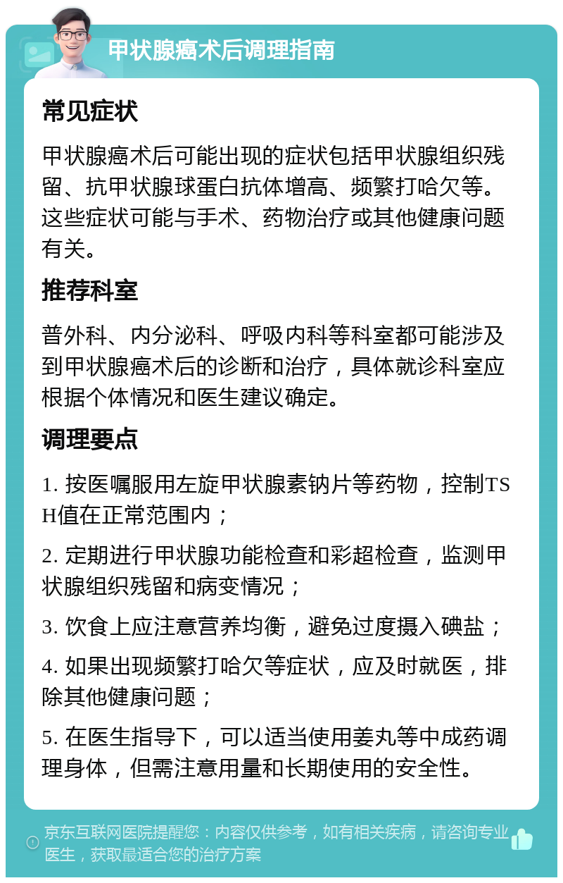 甲状腺癌术后调理指南 常见症状 甲状腺癌术后可能出现的症状包括甲状腺组织残留、抗甲状腺球蛋白抗体增高、频繁打哈欠等。这些症状可能与手术、药物治疗或其他健康问题有关。 推荐科室 普外科、内分泌科、呼吸内科等科室都可能涉及到甲状腺癌术后的诊断和治疗，具体就诊科室应根据个体情况和医生建议确定。 调理要点 1. 按医嘱服用左旋甲状腺素钠片等药物，控制TSH值在正常范围内； 2. 定期进行甲状腺功能检查和彩超检查，监测甲状腺组织残留和病变情况； 3. 饮食上应注意营养均衡，避免过度摄入碘盐； 4. 如果出现频繁打哈欠等症状，应及时就医，排除其他健康问题； 5. 在医生指导下，可以适当使用姜丸等中成药调理身体，但需注意用量和长期使用的安全性。